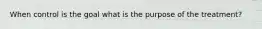 When control is the goal what is the purpose of the treatment?