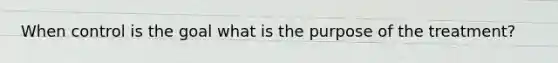 When control is the goal what is the purpose of the treatment?
