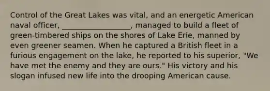 Control of the Great Lakes was vital, and an energetic American naval officer, __________________, managed to build a fleet of green-timbered ships on the shores of Lake Erie, manned by even greener seamen. When he captured a British fleet in a furious engagement on the lake, he reported to his superior, "We have met the enemy and they are ours." His victory and his slogan infused new life into the drooping American cause.