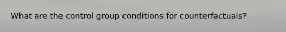 What are the control group conditions for counterfactuals?