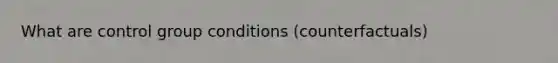 What are control group conditions (counterfactuals)