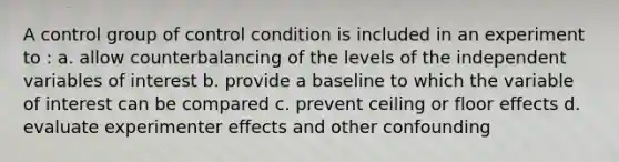 A control group of control condition is included in an experiment to : a. allow counterbalancing of the levels of the independent variables of interest b. provide a baseline to which the variable of interest can be compared c. prevent ceiling or floor effects d. evaluate experimenter effects and other confounding