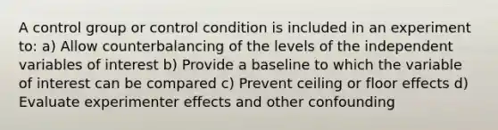 A control group or control condition is included in an experiment to: a) Allow counterbalancing of the levels of the independent variables of interest b) Provide a baseline to which the variable of interest can be compared c) Prevent ceiling or floor effects d) Evaluate experimenter effects and other confounding