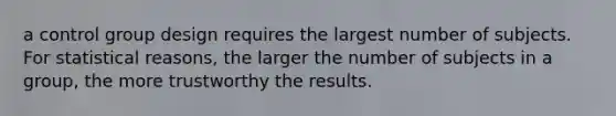 a control group design requires the largest number of subjects. For statistical reasons, the larger the number of subjects in a group, the more trustworthy the results.