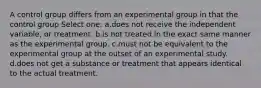 A control group differs from an experimental group in that the control group Select one: a.does not receive the independent variable, or treatment. b.is not treated in the exact same manner as the experimental group. c.must not be equivalent to the experimental group at the outset of an experimental study. d.does not get a substance or treatment that appears identical to the actual treatment.