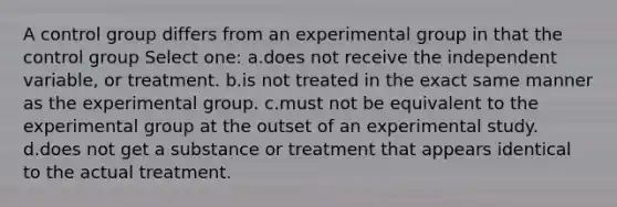 A control group differs from an experimental group in that the control group Select one: a.does not receive the independent variable, or treatment. b.is not treated in the exact same manner as the experimental group. c.must not be equivalent to the experimental group at the outset of an experimental study. d.does not get a substance or treatment that appears identical to the actual treatment.