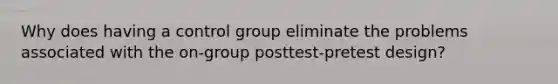 Why does having a control group eliminate the problems associated with the on-group posttest-pretest design?