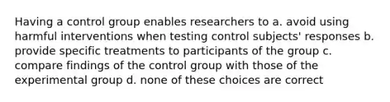 Having a control group enables researchers to a. avoid using harmful interventions when testing control subjects' responses b. provide specific treatments to participants of the group c. compare findings of the control group with those of the experimental group d. none of these choices are correct