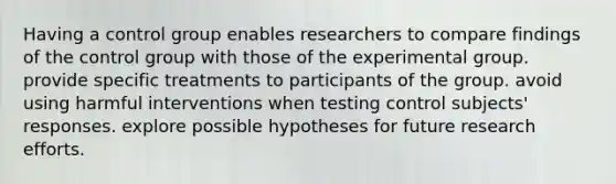 Having a control group enables researchers to compare findings of the control group with those of the experimental group. provide specific treatments to participants of the group. avoid using harmful interventions when testing control subjects' responses. explore possible hypotheses for future research efforts.