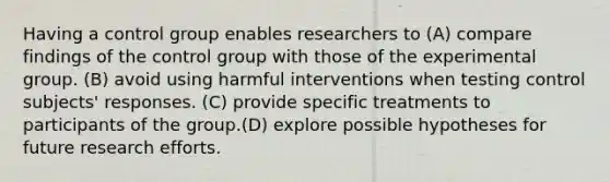 Having a control group enables researchers to (A) compare findings of the control group with those of the experimental group. (B) avoid using harmful interventions when testing control subjects' responses. (C) provide specific treatments to participants of the group.(D) explore possible hypotheses for future research efforts.