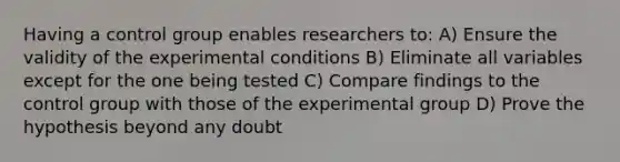 Having a control group enables researchers to: A) Ensure the validity of the experimental conditions B) Eliminate all variables except for the one being tested C) Compare findings to the control group with those of the experimental group D) Prove the hypothesis beyond any doubt