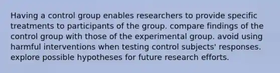 Having a control group enables researchers to provide specific treatments to participants of the group. compare findings of the control group with those of the experimental group. avoid using harmful interventions when testing control subjects' responses. explore possible hypotheses for future research efforts.