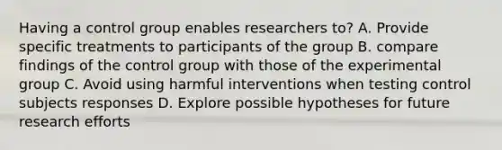 Having a control group enables researchers to? A. Provide specific treatments to participants of the group B. compare findings of the control group with those of the experimental group C. Avoid using harmful interventions when testing control subjects responses D. Explore possible hypotheses for future research efforts