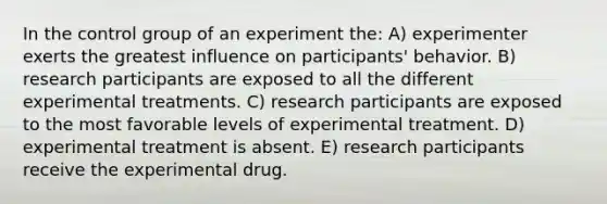 In the control group of an experiment the: A) experimenter exerts the greatest influence on participants' behavior. B) research participants are exposed to all the different experimental treatments. C) research participants are exposed to the most favorable levels of experimental treatment. D) experimental treatment is absent. E) research participants receive the experimental drug.