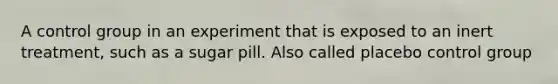 A control group in an experiment that is exposed to an inert treatment, such as a sugar pill. Also called placebo control group