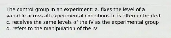 The control group in an experiment: a. fixes the level of a variable across all experimental conditions b. is often untreated c. receives the same levels of the IV as the experimental group d. refers to the manipulation of the IV