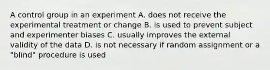 A control group in an experiment A. does not receive the experimental treatment or change B. is used to prevent subject and experimenter biases C. usually improves the external validity of the data D. is not necessary if random assignment or a "blind" procedure is used