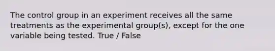 The control group in an experiment receives all the same treatments as the experimental group(s), except for the one variable being tested. True / False