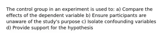 The control group in an experiment is used to: a) Compare the effects of the dependent variable b) Ensure participants are unaware of the study's purpose c) Isolate confounding variables d) Provide support for the hypothesis