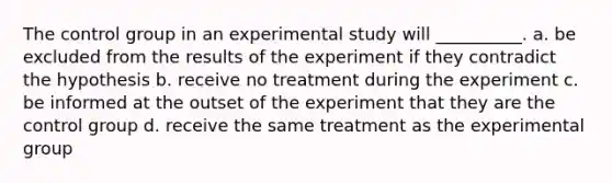 The control group in an experimental study will __________. a. be excluded from the results of the experiment if they contradict the hypothesis b. receive no treatment during the experiment c. be informed at the outset of the experiment that they are the control group d. receive the same treatment as the experimental group