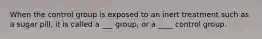 When the control group is exposed to an inert treatment such as a sugar pill, it is called a ___ group, or a ____ control group.