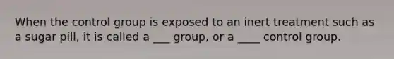 When the control group is exposed to an inert treatment such as a sugar pill, it is called a ___ group, or a ____ control group.