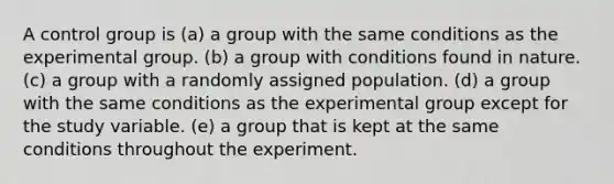 A control group is (a) a group with the same conditions as the experimental group. (b) a group with conditions found in nature. (c) a group with a randomly assigned population. (d) a group with the same conditions as the experimental group except for the study variable. (e) a group that is kept at the same conditions throughout the experiment.