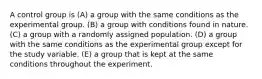 A control group is (A) a group with the same conditions as the experimental group. (B) a group with conditions found in nature. (C) a group with a randomly assigned population. (D) a group with the same conditions as the experimental group except for the study variable. (E) a group that is kept at the same conditions throughout the experiment.