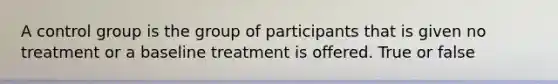 A control group is the group of participants that is given no treatment or a baseline treatment is offered. True or false