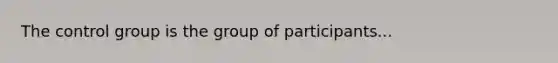 The control group is the group of participants...