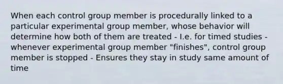 When each control group member is procedurally linked to a particular experimental group member, whose behavior will determine how both of them are treated - I.e. for timed studies - whenever experimental group member "finishes", control group member is stopped - Ensures they stay in study same amount of time