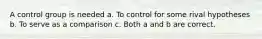 A control group is needed a. To control for some rival hypotheses b. To serve as a comparison c. Both a and b are correct.