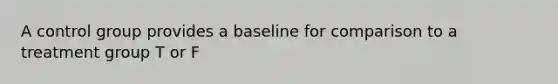 A control group provides a baseline for comparison to a treatment group T or F