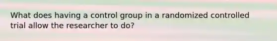 What does having a control group in a randomized controlled trial allow the researcher to do?