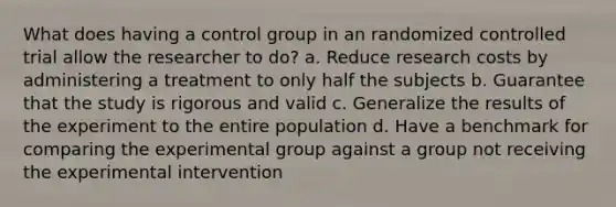 What does having a control group in an randomized controlled trial allow the researcher to do? a. Reduce research costs by administering a treatment to only half the subjects b. Guarantee that the study is rigorous and valid c. Generalize the results of the experiment to the entire population d. Have a benchmark for comparing the experimental group against a group not receiving the experimental intervention