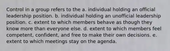 Control in a group refers to the a. individual holding an official leadership position. b. individual holding an unofficial leadership position. c. extent to which members behave as though they know more than everyone else. d. extent to which members feel competent, confident, and free to make their own decisions. e. extent to which meetings stay on the agenda.