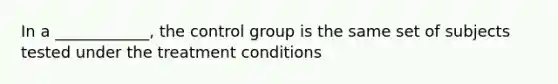 In a ____________, the control group is the same set of subjects tested under the treatment conditions