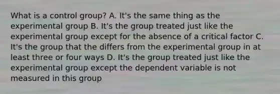 What is a control group? A. It's the same thing as the experimental group B. It's the group treated just like the experimental group except for the absence of a critical factor C. It's the group that the differs from the experimental group in at least three or four ways D. It's the group treated just like the experimental group except the dependent variable is not measured in this group