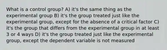 What is a control group? A) it's the same thing as the experimental group B) it's the group treated just like the experimental group, except for the absence of a critical factor C) it's the group that differs from the experimental group in at least 3 or 4 ways D) it's the group treated just like the experimental group, except the dependent variable is not measured