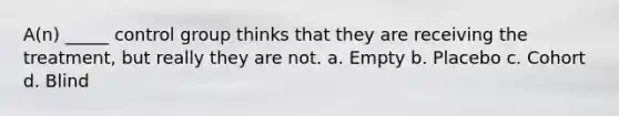 A(n) _____ control group thinks that they are receiving the treatment, but really they are not. a. Empty b. Placebo c. Cohort d. Blind