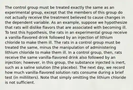 The control group must be treated exactly the same as an experimental group, except that the members of this group do not actually receive the treatment believed to cause changes in the dependent variable. As an example, suppose we hypothesize that rats will dislike flavors that are associated with becoming ill. To test this hypothesis, the rats in an experimental group receive a vanilla-flavored drink followed by an injection of lithium chloride to make them ill. The rats in a control group must be treated the same, minus the manipulation of administering lithium chloride to make them ill. In a control group, then, rats receive the same vanilla-flavored drink also followed by an injection; however, in this group, the substance injected is inert, such as a saline solution (the placebo). The next day, we record how much vanilla-flavored solution rats consume during a brief test (in milliliters). Note that simply omitting the lithium chloride is not sufficient.