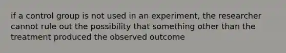 if a control group is not used in an experiment, the researcher cannot rule out the possibility that something other than the treatment produced the observed outcome