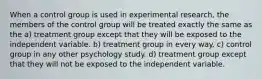 When a control group is used in experimental research, the members of the control group will be treated exactly the same as the a) treatment group except that they will be exposed to the independent variable. b) treatment group in every way. c) control group in any other psychology study. d) treatment group except that they will not be exposed to the independent variable.