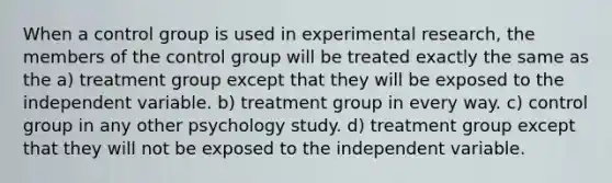 When a control group is used in experimental research, the members of the control group will be treated exactly the same as the a) treatment group except that they will be exposed to the independent variable. b) treatment group in every way. c) control group in any other psychology study. d) treatment group except that they will not be exposed to the independent variable.