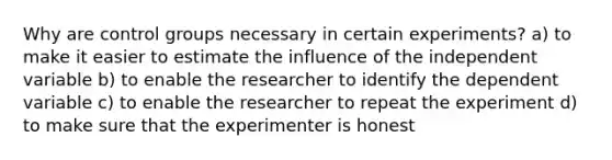 Why are control groups necessary in certain experiments? a) to make it easier to estimate the influence of the independent variable b) to enable the researcher to identify the dependent variable c) to enable the researcher to repeat the experiment d) to make sure that the experimenter is honest