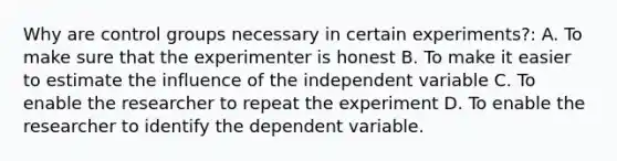 Why are control groups necessary in certain experiments?: A. To make sure that the experimenter is honest B. To make it easier to estimate the influence of the independent variable C. To enable the researcher to repeat the experiment D. To enable the researcher to identify the dependent variable.