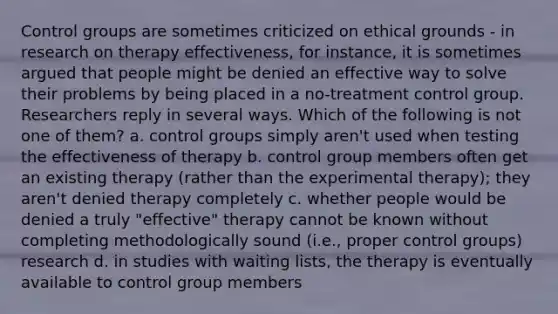 Control groups are sometimes criticized on ethical grounds - in research on therapy effectiveness, for instance, it is sometimes argued that people might be denied an effective way to solve their problems by being placed in a no-treatment control group. Researchers reply in several ways. Which of the following is not one of them? a. control groups simply aren't used when testing the effectiveness of therapy b. control group members often get an existing therapy (rather than the experimental therapy); they aren't denied therapy completely c. whether people would be denied a truly "effective" therapy cannot be known without completing methodologically sound (i.e., proper control groups) research d. in studies with waiting lists, the therapy is eventually available to control group members