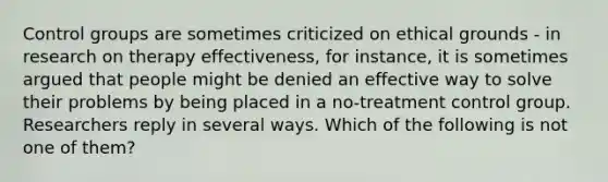 Control groups are sometimes criticized on ethical grounds - in research on therapy effectiveness, for instance, it is sometimes argued that people might be denied an effective way to solve their problems by being placed in a no-treatment control group. Researchers reply in several ways. Which of the following is not one of them?