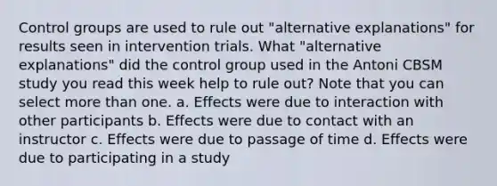 Control groups are used to rule out "alternative explanations" for results seen in intervention trials. What "alternative explanations" did the control group used in the Antoni CBSM study you read this week help to rule out? Note that you can select more than one. a. Effects were due to interaction with other participants b. Effects were due to contact with an instructor c. Effects were due to passage of time d. Effects were due to participating in a study