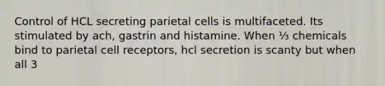 Control of HCL secreting parietal cells is multifaceted. Its stimulated by ach, gastrin and histamine. When ⅓ chemicals bind to parietal cell receptors, hcl secretion is scanty but when all 3